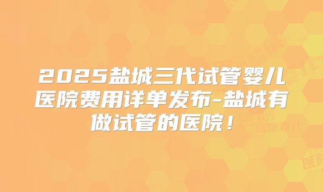 2025盐城三代试管婴儿医院费用详单发布-盐城有做试管的医院！
