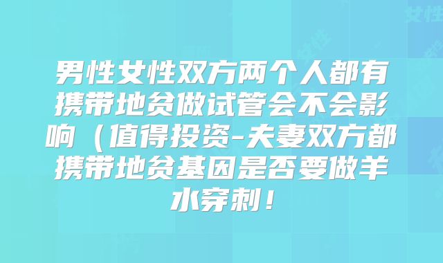 男性女性双方两个人都有携带地贫做试管会不会影响(值得投资-夫妻双方都携带地贫基因是否要做羊水穿刺!