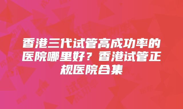 香港三代试管高成功率的医院哪里好？香港试管正规医院合集
