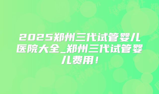 2025郑州三代试管婴儿医院大全_郑州三代试管婴儿费用！