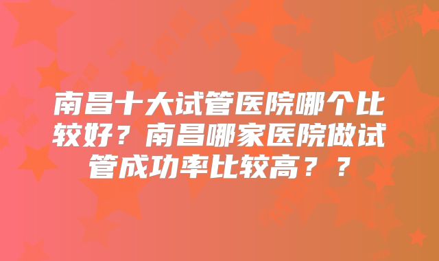 南昌十大试管医院哪个比较好?南昌哪家医院做试管成功率比较高??