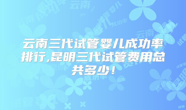 云南三代试管婴儿成功率排行,昆明三代试管费用总共多少！