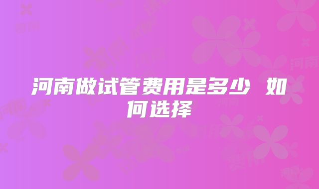 河南做试管费用是多少 如何选择