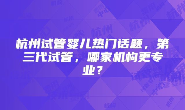 杭州试管婴儿热门话题,第三代试管,哪家机构更专业?