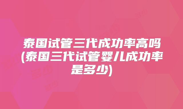 泰国试管三代成功率高吗(泰国三代试管婴儿成功率是多少)