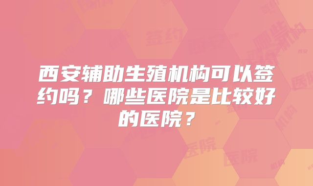 西安辅助生殖机构可以签约吗？哪些医院是比较好的医院？