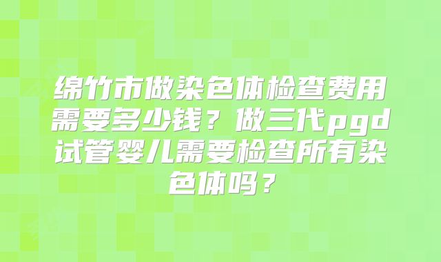 绵竹市做染色体检查费用需要多少钱？做三代pgd试管婴儿需要检查所有染色体吗？