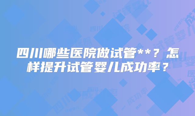 四川哪些医院做试管**？怎样提升试管婴儿成功率？
