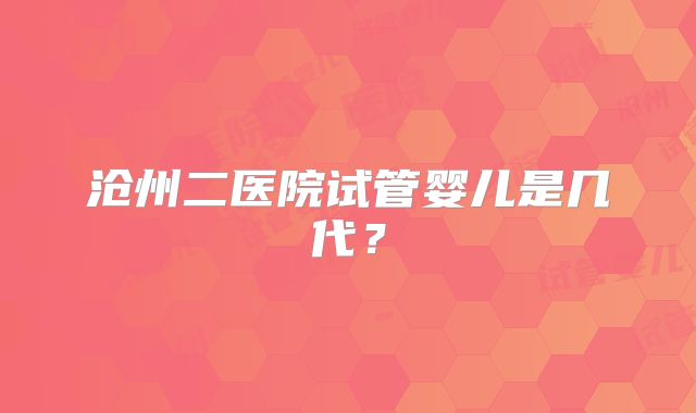 沧州二医院试管婴儿是几代?