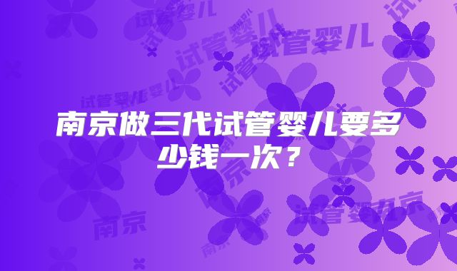 南京做三代试管婴儿要多少钱一次？