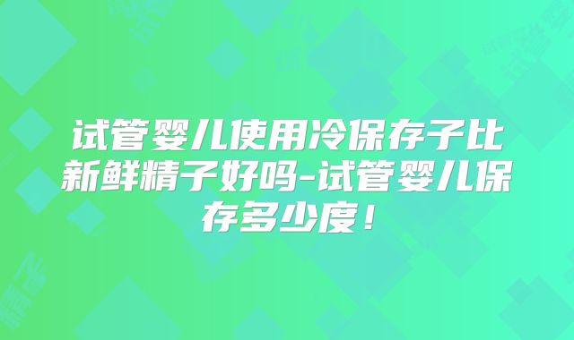 试管婴儿使用冷保存子比新鲜精子好吗-试管婴儿保存多少度！