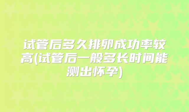 试管后多久排卵成功率较高(试管后一般多长时间能测出怀孕)
