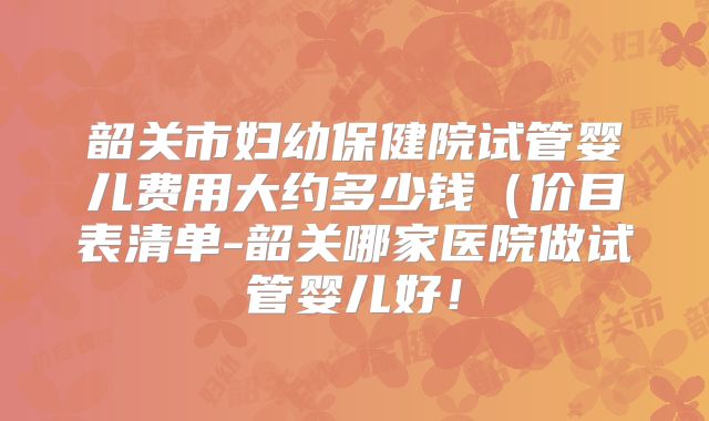 韶关市妇幼保健院试管婴儿费用大约多少钱（价目表清单-韶关哪家医院做试管婴儿好！