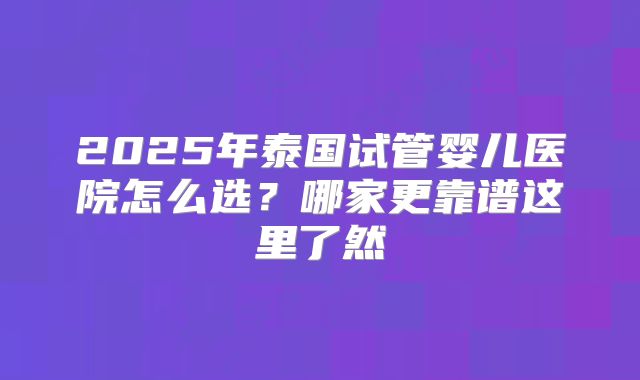 2025年泰国试管婴儿医院怎么选?哪家更靠谱这里了然