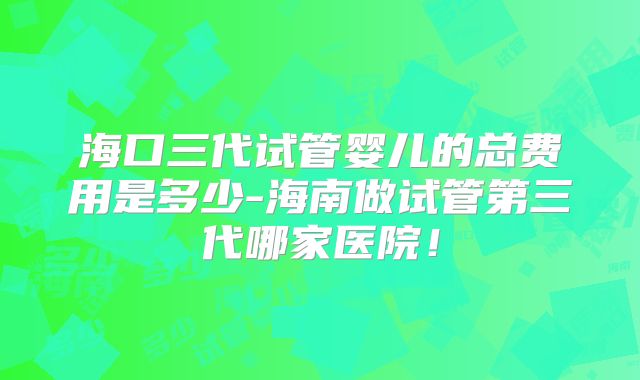 海口三代试管婴儿的总费用是多少-海南做试管第三代哪家医院！
