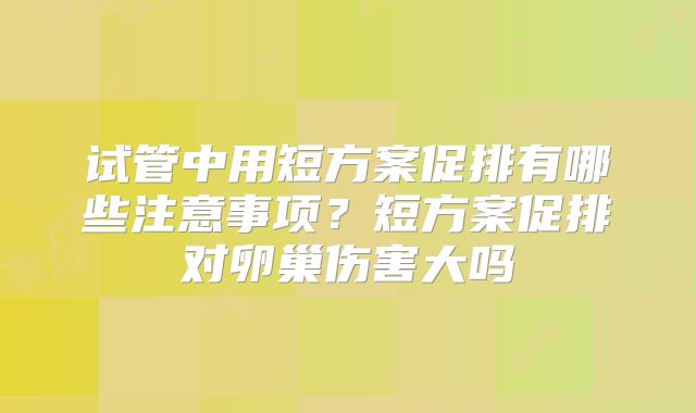 试管中用短方案促排有哪些注意事项?短方案促排对卵巢伤害大吗