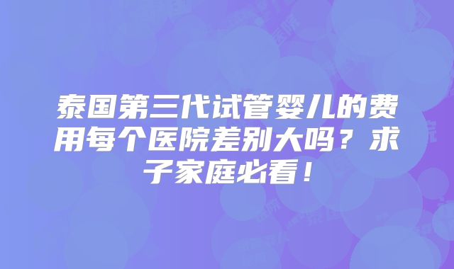 泰国第三代试管婴儿的费用每个医院差别大吗？求子家庭必看！