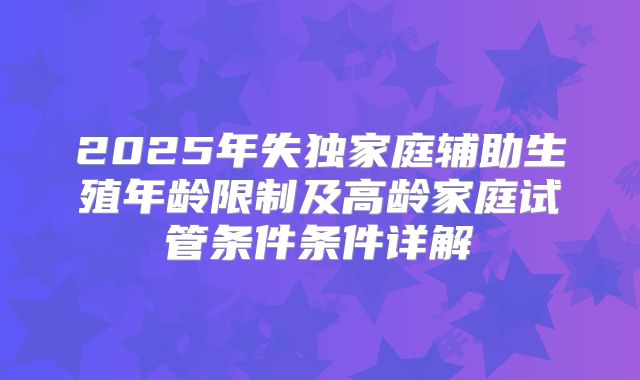 2025年失独家庭辅助生殖年龄限制及高龄家庭试管条件条件详解