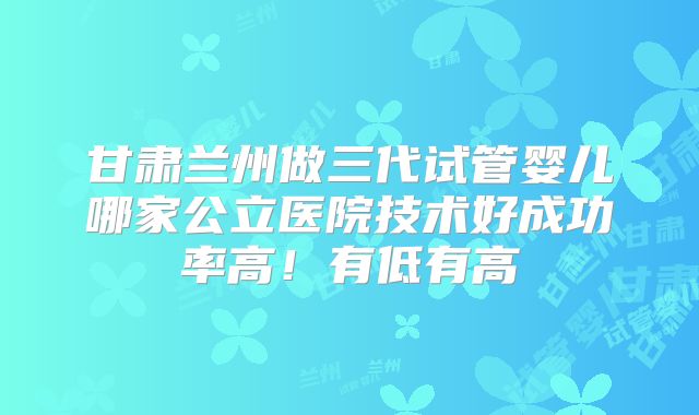 甘肃兰州做三代试管婴儿哪家公立医院技术好成功率高!有低有高