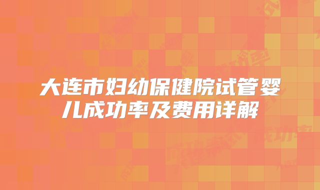 大连市妇幼保健院试管婴儿成功率及费用详解