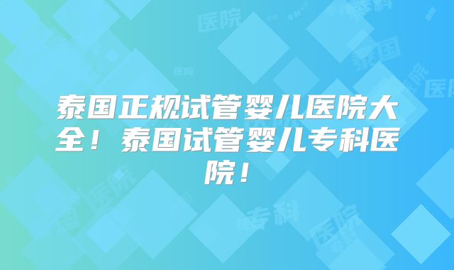 泰国正规试管婴儿医院大全！泰国试管婴儿专科医院！