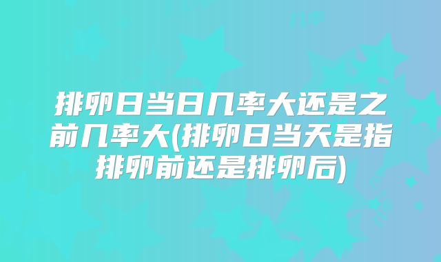 排卵日当日几率大还是之前几率大(排卵日当天是指排卵前还是排卵后)