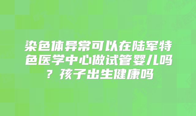 染色体异常可以在陆军特色医学中心做试管婴儿吗?孩子出生健康吗