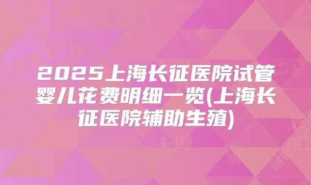 2025上海长征医院试管婴儿花费明细一览(上海长征医院辅助生殖)