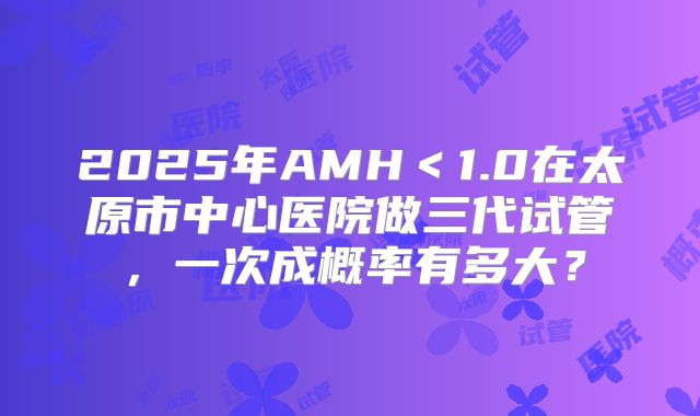 2025年AMH＜1.0在太原市中心医院做三代试管，一次成概率有多大？