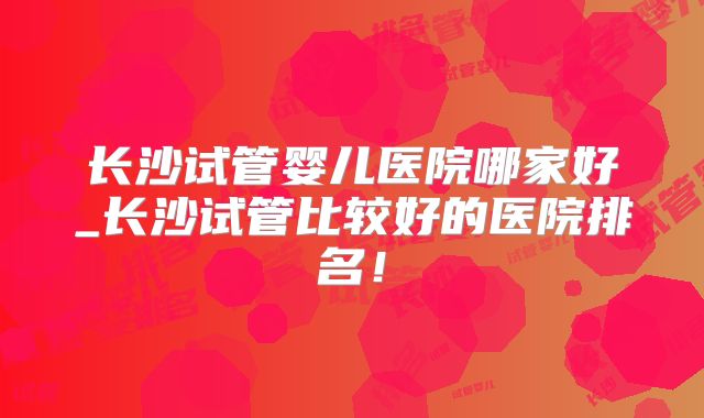 长沙试管婴儿医院哪家好_长沙试管比较好的医院排名！