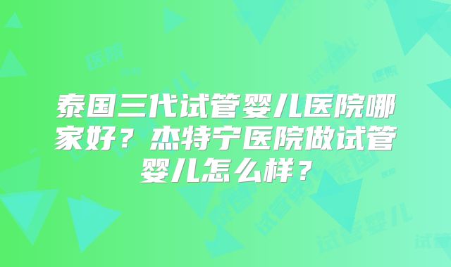 泰国三代试管婴儿医院哪家好？杰特宁医院做试管婴儿怎么样？