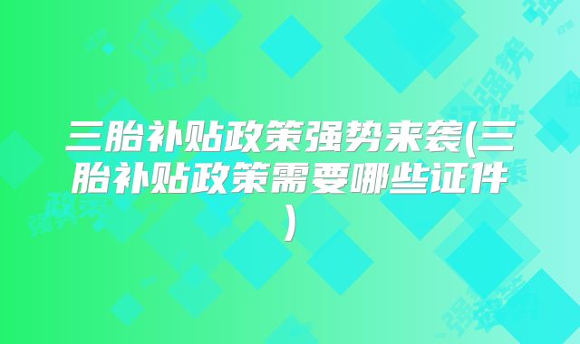 三胎补贴政策强势来袭(三胎补贴政策需要哪些证件)