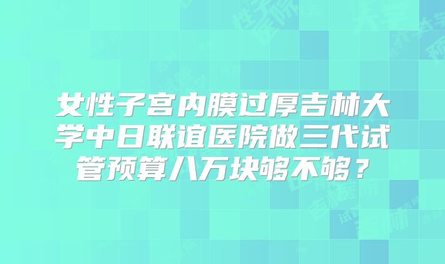 女性子宫内膜过厚吉林大学中日联谊医院做三代试管预算八万块够不够?