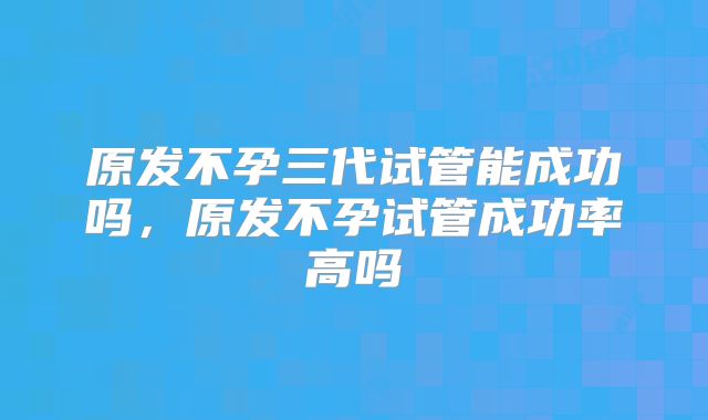 原发不孕三代试管能成功吗，原发不孕试管成功率高吗