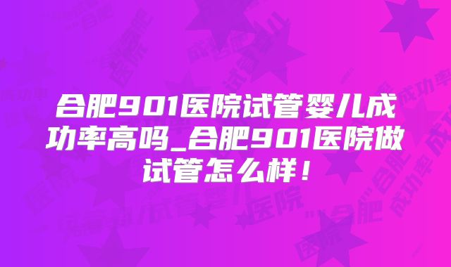 合肥901医院试管婴儿成功率高吗_合肥901医院做试管怎么样！