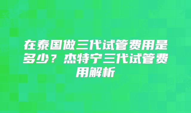 在泰国做三代试管费用是多少？杰特宁三代试管费用解析