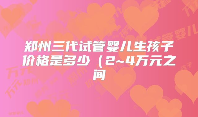 郑州三代试管婴儿生孩子价格是多少（2~4万元之间