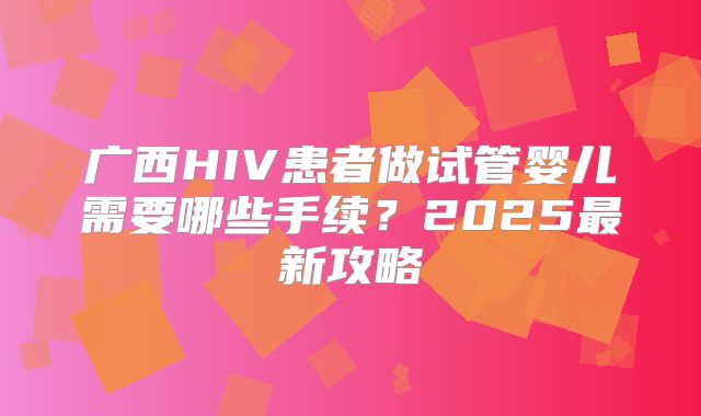 广西HIV患者做试管婴儿需要哪些手续?2025最新攻略
