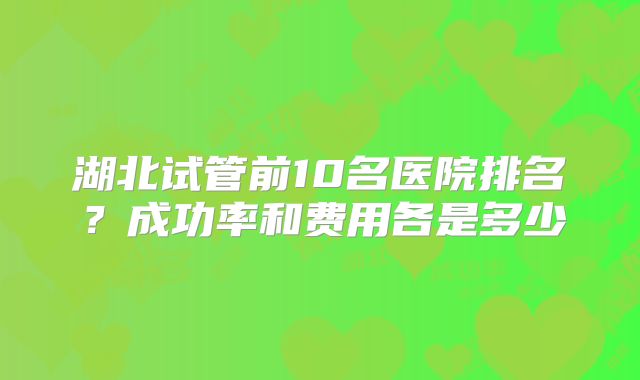 湖北试管前10名医院排名？成功率和费用各是多少