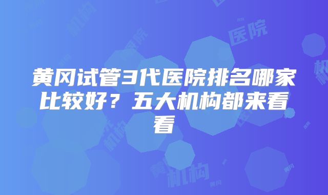 黄冈试管3代医院排名哪家比较好？五大机构都来看看