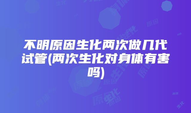 不明原因生化两次做几代试管(两次生化对身体有害吗)