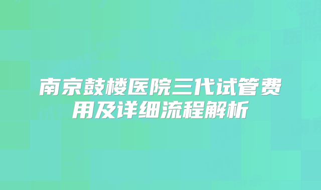 南京鼓楼医院三代试管费用及详细流程解析