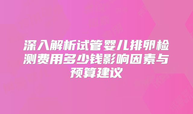深入解析试管婴儿排卵检测费用多少钱影响因素与预算建议