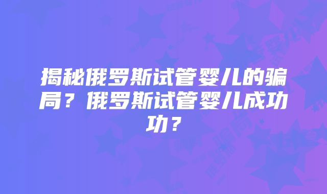 揭秘俄罗斯试管婴儿的骗局?俄罗斯试管婴儿成功功?