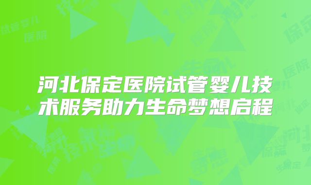 河北保定医院试管婴儿技术服务助力生命梦想启程