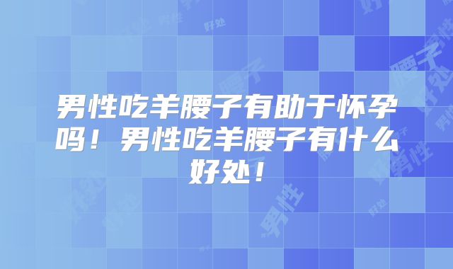 男性吃羊腰子有助于怀孕吗!男性吃羊腰子有什么好处!