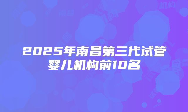 2025年南昌第三代试管婴儿机构前10名
