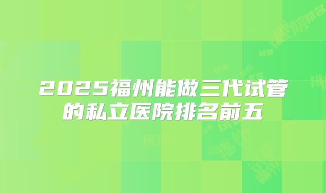 2025福州能做三代试管的私立医院排名前五