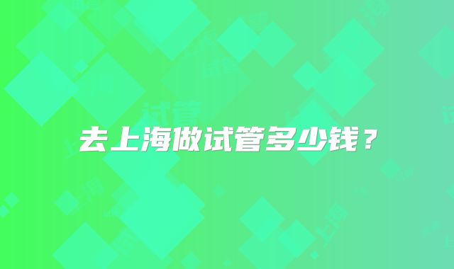 去上海做试管多少钱？
