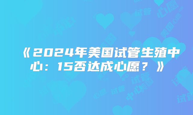 《2024年美国试管生殖中心：15否达成心愿？》